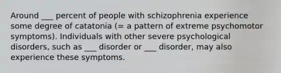 Around ___ percent of people with schizophrenia experience some degree of catatonia (= a pattern of extreme psychomotor symptoms). Individuals with other severe psychological disorders, such as ___ disorder or ___ disorder, may also experience these symptoms.