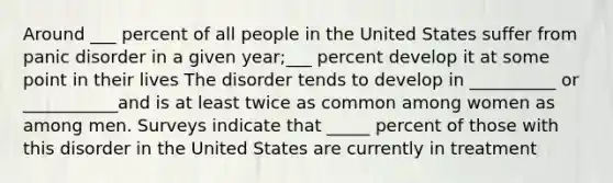 Around ___ percent of all people in the United States suffer from panic disorder in a given year;___ percent develop it at some point in their lives The disorder tends to develop in __________ or ___________and is at least twice as common among women as among men. Surveys indicate that _____ percent of those with this disorder in the United States are currently in treatment