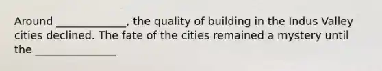 Around _____________, the quality of building in the Indus Valley cities declined. The fate of the cities remained a mystery until the _______________