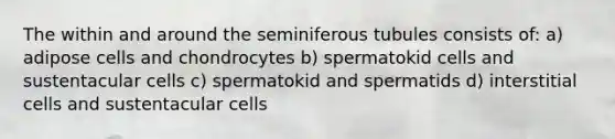 The within and around the seminiferous tubules consists of: a) adipose cells and chondrocytes b) spermatokid cells and sustentacular cells c) spermatokid and spermatids d) interstitial cells and sustentacular cells