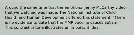 Around the same time that the emotional Jenny McCarthy video that we watched was made, The National Institute of Child Health and Human Development offered this statement, "There is no evidence to date that the MMR vaccine causes autism." This contrast in tone illustrates an important idea: