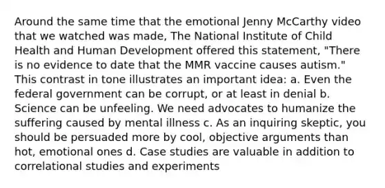 Around the same time that the emotional Jenny McCarthy video that we watched was made, The National Institute of Child Health and Human Development offered this statement, "There is no evidence to date that the MMR vaccine causes autism." This contrast in tone illustrates an important idea: a. Even the federal government can be corrupt, or at least in denial b. Science can be unfeeling. We need advocates to humanize the suffering caused by mental illness c. As an inquiring skeptic, you should be persuaded more by cool, objective arguments than hot, emotional ones d. Case studies are valuable in addition to correlational studies and experiments