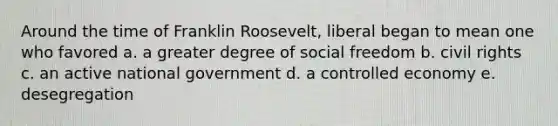 Around the time of Franklin Roosevelt, liberal began to mean one who favored a. a greater degree of social freedom b. civil rights c. an active national government d. a controlled economy e. desegregation