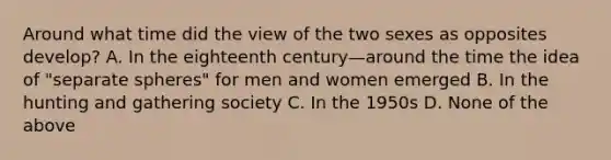 Around what time did the view of the two sexes as opposites develop? A. In the eighteenth century—around the time the idea of "separate spheres" for men and women emerged B. In the hunting and gathering society C. In the 1950s D. None of the above