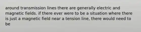 around transmission lines there are generally electric and magnetic fields. if there ever were to be a situation where there is just a magnetic field near a tension line, there would need to be