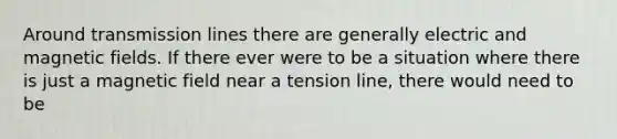 Around transmission lines there are generally electric and magnetic fields. If there ever were to be a situation where there is just a magnetic field near a tension line, there would need to be