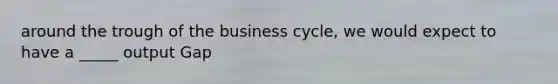 around the trough of the business cycle, we would expect to have a _____ output Gap