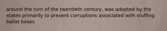 around the turn of the twentieth century, was adopted by the states primarily to prevent corruptions associated with stuffing ballot boxes