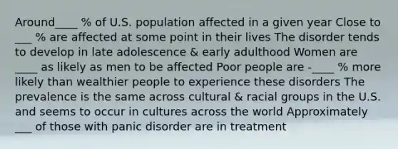 Around____ % of U.S. population affected in a given year Close to ___ % are affected at some point in their lives The disorder tends to develop in late adolescence & early adulthood Women are ____ as likely as men to be affected Poor people are -____ % more likely than wealthier people to experience these disorders The prevalence is the same across cultural & racial groups in the U.S. and seems to occur in cultures across the world Approximately ___ of those with panic disorder are in treatment