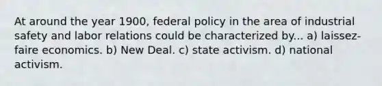 At around the year 1900, federal policy in the area of industrial safety and labor relations could be characterized by... a) laissez-faire economics. b) New Deal. c) state activism. d) national activism.