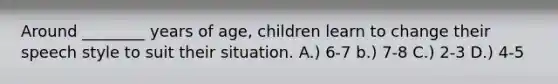 Around ________ years of age, children learn to change their speech style to suit their situation. A.) 6-7 b.) 7-8 C.) 2-3 D.) 4-5