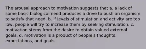 The arousal approach to motivation suggests that a. a lack of some basic biological need produces a drive to push an organism to satisfy that need. b. if levels of stimulation and activity are too low, people will try to increase them by seeking stimulation. c. motivation stems from the desire to obtain valued external goals. d. motivation is a product of people's thoughts, expectations, and goals.