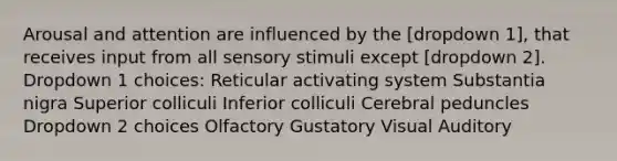 Arousal and attention are influenced by the [dropdown 1], that receives input from all sensory stimuli except [dropdown 2]. Dropdown 1 choices: Reticular activating system Substantia nigra Superior colliculi Inferior colliculi Cerebral peduncles Dropdown 2 choices Olfactory Gustatory Visual Auditory