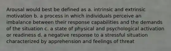 Arousal would best be defined as a. intrinsic and extrinsic motivation b. a process in which individuals perceive an imbalance between their response capabilities and the demands of the situation c. a state of physical and psychological activation or readiness d. a negative response to a stressful situation characterized by apprehension and feelings of threat