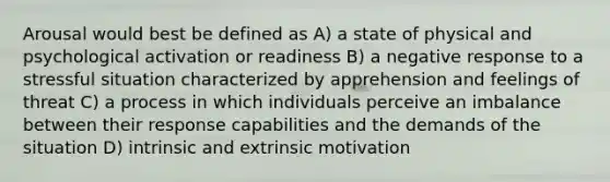 Arousal would best be defined as A) a state of physical and psychological activation or readiness B) a negative response to a stressful situation characterized by apprehension and feelings of threat C) a process in which individuals perceive an imbalance between their response capabilities and the demands of the situation D) intrinsic and extrinsic motivation