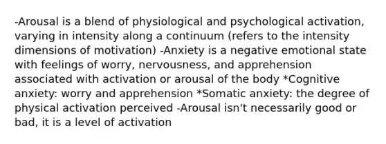 -Arousal is a blend of physiological and psychological activation, varying in intensity along a continuum (refers to the intensity dimensions of motivation) -Anxiety is a negative emotional state with feelings of worry, nervousness, and apprehension associated with activation or arousal of the body *Cognitive anxiety: worry and apprehension *Somatic anxiety: the degree of physical activation perceived -Arousal isn't necessarily good or bad, it is a level of activation