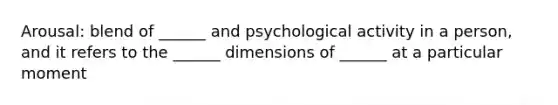 Arousal: blend of ______ and psychological activity in a person, and it refers to the ______ dimensions of ______ at a particular moment