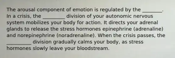 The arousal component of emotion is regulated by the ________. In a crisis, the _________ division of your autonomic nervous system mobilizes your body for action. It directs your adrenal glands to release the stress hormones epinephrine (adrenaline) and norepinephrine (noradrenaline). When the crisis passes, the __________ division gradually calms your body, as stress hormones slowly leave your bloodstream.