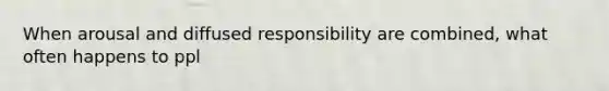 When arousal and diffused responsibility are combined, what often happens to ppl