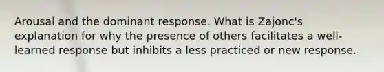 Arousal and the dominant response. What is Zajonc's explanation for why the presence of others facilitates a well-learned response but inhibits a less practiced or new response.