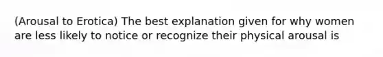 (Arousal to Erotica) The best explanation given for why women are less likely to notice or recognize their physical arousal is