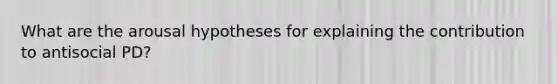 What are the arousal hypotheses for explaining the contribution to antisocial PD?