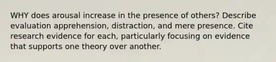 WHY does arousal increase in the presence of others? Describe evaluation apprehension, distraction, and mere presence. Cite research evidence for each, particularly focusing on evidence that supports one theory over another.