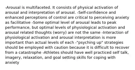 -Arousal is multifaceted. It consists of physical activation of arousal and interpretation of arousal. -Self-confidence and enhanced perceptions of control are critical to perceiving anxiety as facilitative -Some optimal level of arousal leads to peak performance, but optimal levels of physiological activation and arousal related thoughts (worry) are not the same -Interaction of physiological activation and arousal interpretation is more important than actual levels of each -"psyching up" strategies should be employed with caution because it is difficult to recover from a catastrophe -Athletes should have well practiced self talk, imagery, relaxation, and goal setting skills for coping with anxiety