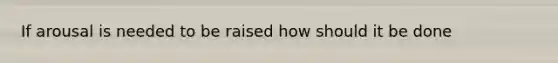 If arousal is needed to be raised how should it be done