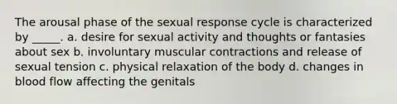 The arousal phase of the sexual response cycle is characterized by _____. a. desire for sexual activity and thoughts or fantasies about sex b. involuntary muscular contractions and release of sexual tension c. physical relaxation of the body d. changes in blood flow affecting the genitals