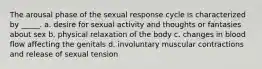 The arousal phase of the sexual response cycle is characterized by _____. a. desire for sexual activity and thoughts or fantasies about sex b. physical relaxation of the body c. changes in blood flow affecting the genitals d. involuntary muscular contractions and release of sexual tension