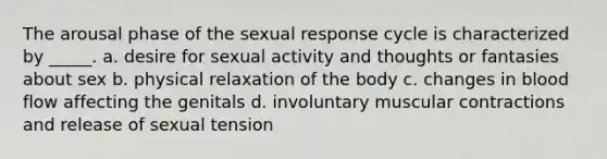 The arousal phase of the sexual response cycle is characterized by _____. a. desire for sexual activity and thoughts or fantasies about sex b. physical relaxation of the body c. changes in blood flow affecting the genitals d. involuntary muscular contractions and release of sexual tension