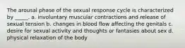 The arousal phase of the sexual response cycle is characterized by _____. a. involuntary muscular contractions and release of sexual tension b. changes in blood flow affecting the genitals c. desire for sexual activity and thoughts or fantasies about sex d. physical relaxation of the body