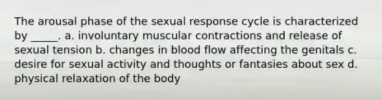 The arousal phase of the sexual response cycle is characterized by _____. a. involuntary muscular contractions and release of sexual tension b. changes in blood flow affecting the genitals c. desire for sexual activity and thoughts or fantasies about sex d. physical relaxation of the body