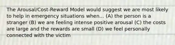 The Arousal/Cost-Reward Model would suggest we are most likely to help in emergency situations when... (A) the person is a stranger (B) we are feeling intense positive arousal (C) the costs are large and the rewards are small (D) we feel personally connected with the victim