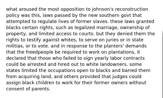 what aroused the most opposition to johnson's reconstruction policy was this, laws passed by the new southern govt that attempted to regulate lives of former slaves. these laws granted blacks certain rights, such as legalized marriage, ownership of property, and limited access to courts. but they denied them the rights to testify against whites, to serve on juries or in state militias, or to vote. and in response to the planters' demands that the freedpeople be required to work on plantations, it declared that those who failed to sign yearly labor contracts could be arrested and hired out to white landowners. some states limited the occupations open to blacks and barred them from acquiring land, and others provided that judges could assign black children to work for their former owners without consent of parents.