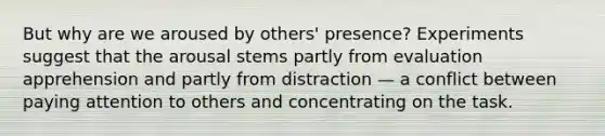 But why are we aroused by others' presence? Experiments suggest that the arousal stems partly from evaluation apprehension and partly from distraction — a conflict between paying attention to others and concentrating on the task.