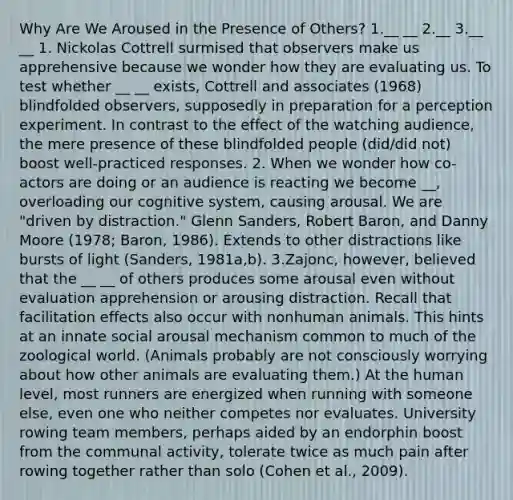 Why Are We Aroused in the Presence of Others? 1.__ __ 2.__ 3.__ __ 1. Nickolas Cottrell surmised that observers make us apprehensive because we wonder how they are evaluating us. To test whether __ __ exists, Cottrell and associates (1968) blindfolded observers, supposedly in preparation for a perception experiment. In contrast to the effect of the watching audience, the mere presence of these blindfolded people (did/did not) boost well-practiced responses. 2. When we wonder how co-actors are doing or an audience is reacting we become __, overloading our cognitive system, causing arousal. We are "driven by distraction." Glenn Sanders, Robert Baron, and Danny Moore (1978; Baron, 1986). Extends to other distractions like bursts of light (Sanders, 1981a,b). 3.Zajonc, however, believed that the __ __ of others produces some arousal even without evaluation apprehension or arousing distraction. Recall that facilitation effects also occur with nonhuman animals. This hints at an innate social arousal mechanism common to much of the zoological world. (Animals probably are not consciously worrying about how other animals are evaluating them.) At the human level, most runners are energized when running with someone else, even one who neither competes nor evaluates. University rowing team members, perhaps aided by an endorphin boost from the communal activity, tolerate twice as much pain after rowing together rather than solo (Cohen et al., 2009).