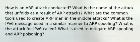 How is an ARP attack conducted? What is the name of the attack that unfolds as a result of ARP attacks? What are the common tools used to create ARP man-in-the-middle attacks? What is the IPv6 message used in a similar manner to ARP spoofing? What is the attack for IPv6 called? What is used to mitigate ARP spoofing and ARP poisoning?