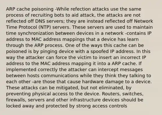 ARP cache poisoning -While refection attacks use the same process of recruiting bots to aid attack, the attacks are not reflected off DNS servers; they are instead reflected off Network Time Protocol (NTP) servers. These servers are used to maintain time synchronization between devices in a network -contains IP address to MAC address mappings that a device has learn through the ARP process. One of the ways this cache can be poisoned is by pinging device with a spoofed IP address. In this way the attacker can force the victim to insert an incorrect IP address to the MAC address mapping it into a ARP cache. If implemented correctly the attacker can intercept messages between hosts communications while they think they talking to each other -are those that cause hardware damage to a device. These attacks can be mitigated, but not eliminated, by preventing physical access to the device. Routers, switches, firewalls, servers and other infrastructure devices should be locked away and protected by strong access controls