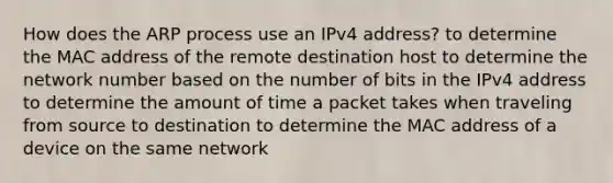 How does the ARP process use an IPv4 address? to determine the MAC address of the remote destination host to determine the network number based on the number of bits in the IPv4 address to determine the amount of time a packet takes when traveling from source to destination to determine the MAC address of a device on the same network