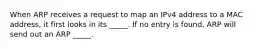 When ARP receives a request to map an IPv4 address to a MAC address, it first looks in its _____. If no entry is found, ARP will send out an ARP _____.