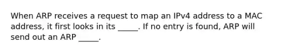 When ARP receives a request to map an IPv4 address to a MAC address, it first looks in its _____. If no entry is found, ARP will send out an ARP _____.