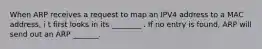 When ARP receives a request to map an IPV4 address to a MAC address, i t first looks in its ________ . If no entry is found, ARP will send out an ARP _______.