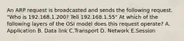 An ARP request is broadcasted and sends the following request. "Who is 192.168.1.200? Tell 192.168.1.55" At which of the following layers of the OSI model does this request operate? A. Application B. Data link C.Transport D. Network E.Session