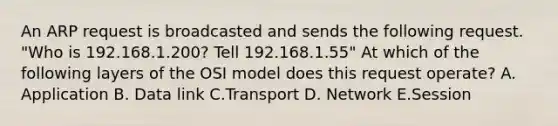 An ARP request is broadcasted and sends the following request. "Who is 192.168.1.200? Tell 192.168.1.55" At which of the following layers of the OSI model does this request operate? A. Application B. Data link C.Transport D. Network E.Session