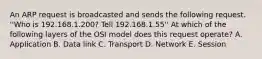 An ARP request is broadcasted and sends the following request. ''Who is 192.168.1.200? Tell 192.168.1.55'' At which of the following layers of the OSI model does this request operate? A. Application B. Data link C. Transport D. Network E. Session