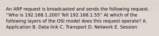 An ARP request is broadcasted and sends the following request. ''Who is 192.168.1.200? Tell 192.168.1.55'' At which of the following layers of the OSI model does this request operate? A. Application B. Data link C. Transport D. Network E. Session