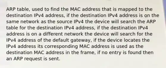 ARP table, used to find the MAC address that is mapped to the destination IPv4 address, if the destination IPv4 address is on the same network as the source IPv4 the device will search the ARP table for the destination IPv4 address, if the destination IPv4 address is on a different network the device will search for the IPv4 address of the default gateway, if the device locates the IPv4 address its corresponding MAC address is used as the destination MAC address in the frame, if no entry is found then an ARP request is sent.