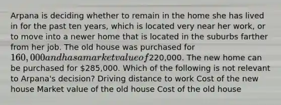Arpana is deciding whether to remain in the home she has lived in for the past ten years, which is located very near her work, or to move into a newer home that is located in the suburbs farther from her job. The old house was purchased for 160,000 and has a market value of220,000. The new home can be purchased for 285,000. Which of the following is not relevant to Arpana's decision? Driving distance to work Cost of the new house Market value of the old house Cost of the old house